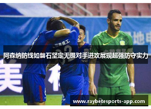 阿森纳防线如磐石坚定无畏对手进攻展现超强防守实力