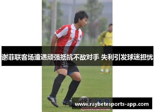 谢菲联客场遭遇顽强抵抗不敌对手 失利引发球迷担忧