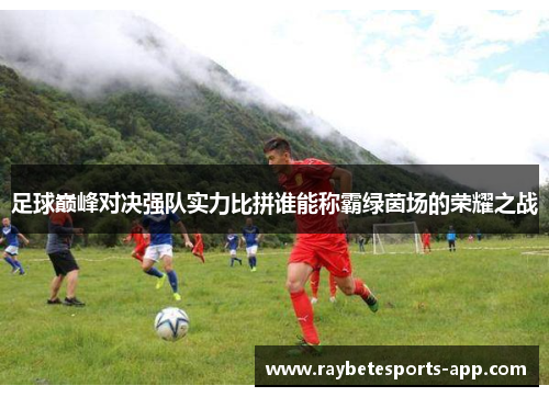 足球巅峰对决强队实力比拼谁能称霸绿茵场的荣耀之战