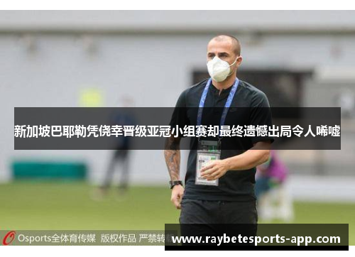 新加坡巴耶勒凭侥幸晋级亚冠小组赛却最终遗憾出局令人唏嘘