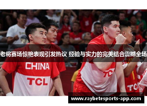 老将赛场惊艳表现引发热议 经验与实力的完美结合震撼全场